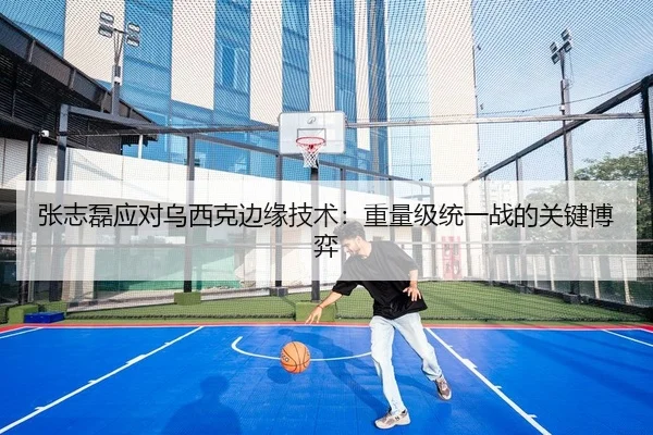 张志磊应对乌西克边缘技术：重量级统一战的关键博弈
